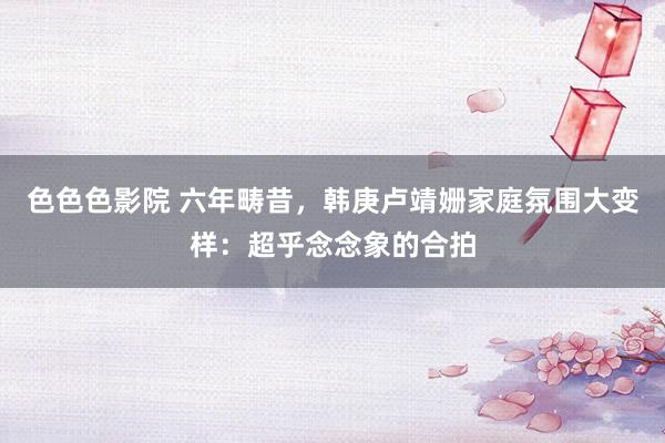 色色色影院 六年畴昔，韩庚卢靖姗家庭氛围大变样：超乎念念象的合拍