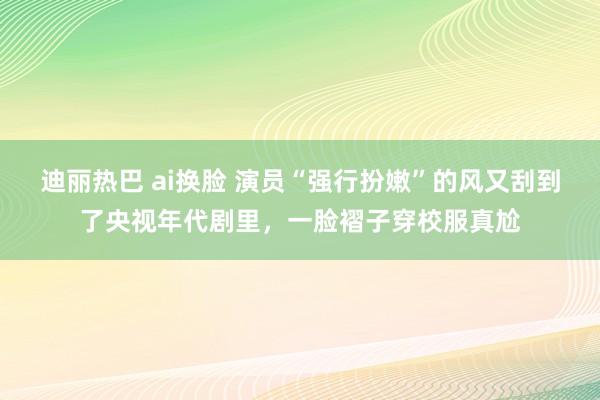 迪丽热巴 ai换脸 演员“强行扮嫩”的风又刮到了央视年代剧里，一脸褶子穿校服真尬