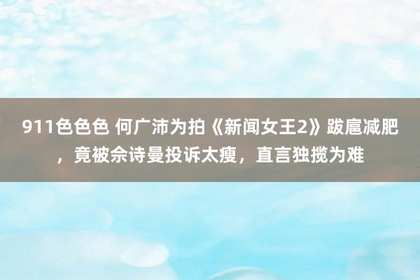 911色色色 何广沛为拍《新闻女王2》跋扈减肥，竟被佘诗曼投诉太瘦，直言独揽为难