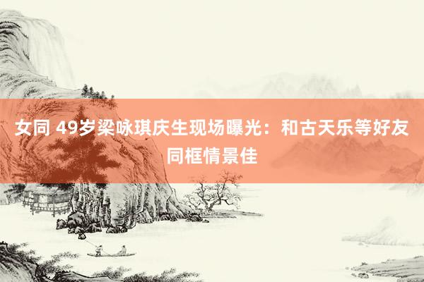 女同 49岁梁咏琪庆生现场曝光：和古天乐等好友同框情景佳